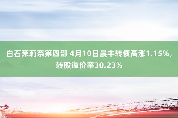 白石茉莉奈第四部 4月10日晨丰转债高涨1.15%，转股溢价率30.23%