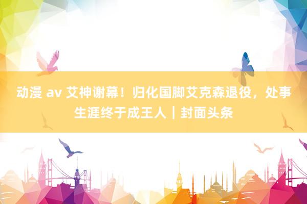 动漫 av 艾神谢幕！归化国脚艾克森退役，处事生涯终于成王人｜封面头条