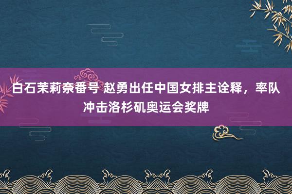 白石茉莉奈番号 赵勇出任中国女排主诠释，率队冲击洛杉矶奥运会奖牌