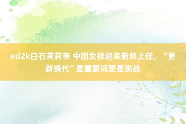 ed2k白石茉莉奈 中国女排迎来新帅上任，“更新换代”是重要词更是挑战