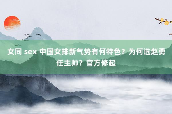 女同 sex 中国女排新气势有何特色？为何选赵勇任主帅？官方修起
