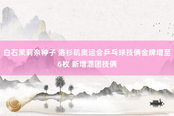 白石茉莉奈种子 洛杉矶奥运会乒乓球技俩金牌增至6枚 新增混团技俩