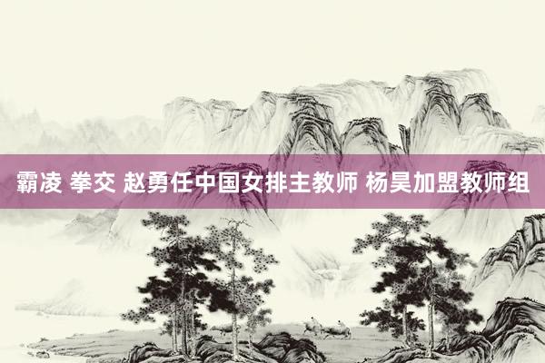 霸凌 拳交 赵勇任中国女排主教师 杨昊加盟教师组