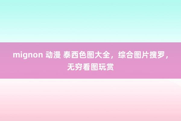 mignon 动漫 泰西色图大全，综合图片搜罗，无穷看图玩赏