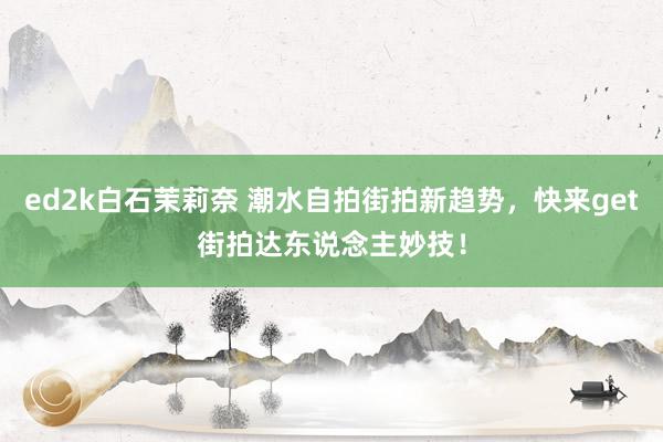 ed2k白石茉莉奈 潮水自拍街拍新趋势，快来get街拍达东说念主妙技！