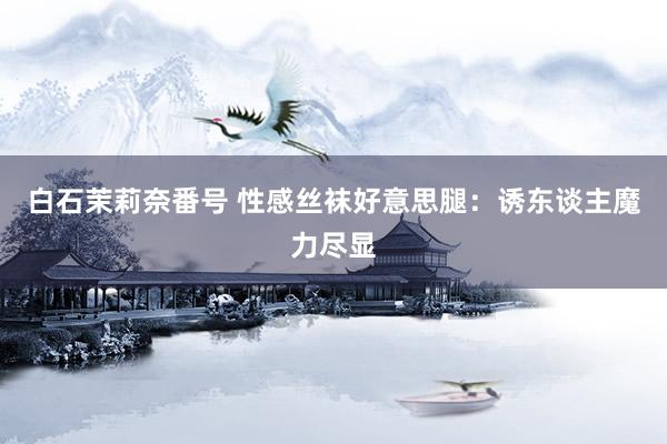 白石茉莉奈番号 性感丝袜好意思腿：诱东谈主魔力尽显