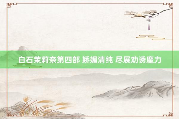白石茉莉奈第四部 娇媚清纯 尽展劝诱魔力