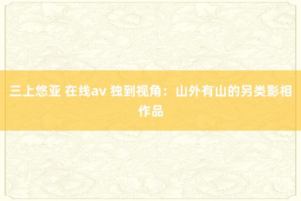 三上悠亚 在线av 独到视角：山外有山的另类影相作品