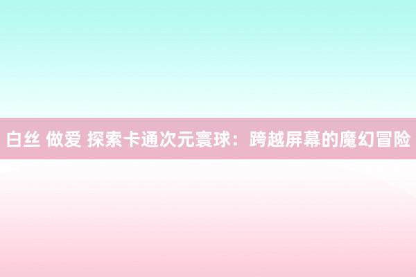 白丝 做爱 探索卡通次元寰球：跨越屏幕的魔幻冒险