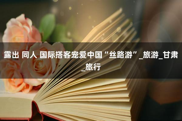 露出 同人 国际搭客宠爱中国“丝路游”_旅游_甘肃_旅行