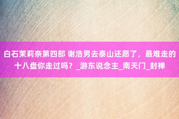 白石茉莉奈第四部 谢浩男去泰山还愿了，最难走的十八盘你走过吗？_游东说念主_南天门_封禅