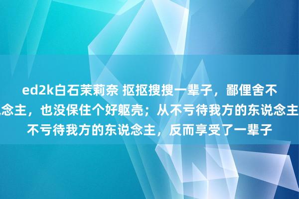 ed2k白石茉莉奈 抠抠搜搜一辈子，鄙俚舍不得吃舍不得穿的东说念主，也没保住个好躯壳；从不亏待我方的东说念主，反而享受了一辈子