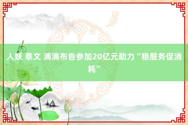 人妖 泰文 滴滴布告参加20亿元助力“稳服务促消耗”