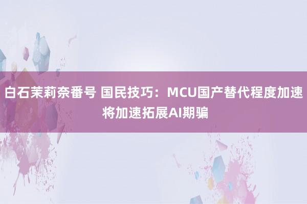 白石茉莉奈番号 国民技巧：MCU国产替代程度加速 将加速拓展AI期骗