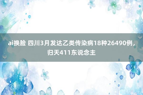 ai换脸 四川3月发达乙类传染病18种26490例，归天411东说念主