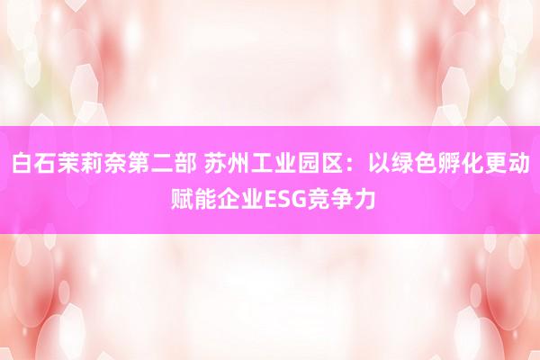 白石茉莉奈第二部 苏州工业园区：以绿色孵化更动 赋能企业ESG竞争力