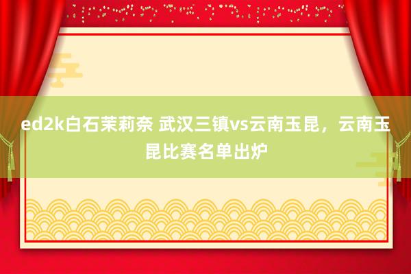 ed2k白石茉莉奈 武汉三镇vs云南玉昆，云南玉昆比赛名单出炉