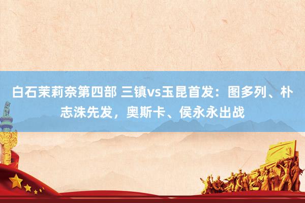 白石茉莉奈第四部 三镇vs玉昆首发：图多列、朴志洙先发，奥斯卡、侯永永出战