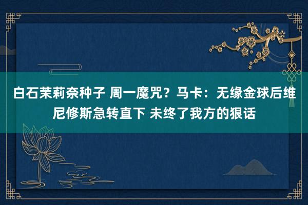 白石茉莉奈种子 周一魔咒？马卡：无缘金球后维尼修斯急转直下 未终了我方的狠话