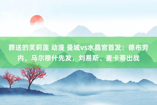 葬送的芙莉莲 动漫 曼城vs水晶宫首发：德布劳内、马尔穆什先发，刘易斯、麦卡蒂出战