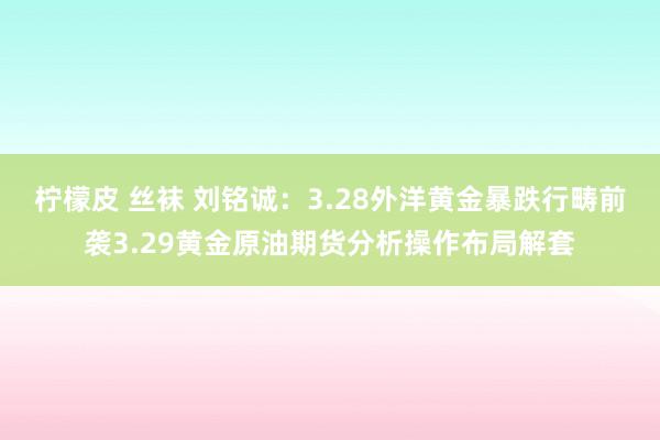 柠檬皮 丝袜 刘铭诚：3.28外洋黄金暴跌行畴前袭3.29黄金原油期货分析操作布局解套