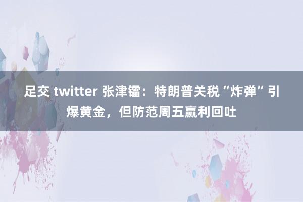足交 twitter 张津镭：特朗普关税“炸弹”引爆黄金，但防范周五赢利回吐