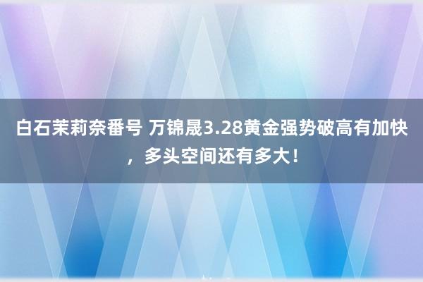 白石茉莉奈番号 万锦晟3.28黄金强势破高有加快，多头空间还有多大！