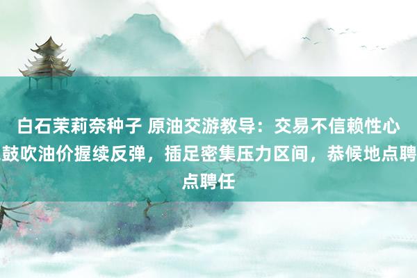 白石茉莉奈种子 原油交游教导：交易不信赖性心扉鼓吹油价握续反弹，插足密集压力区间，恭候地点聘任