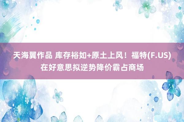 天海翼作品 库存裕如+原土上风！福特(F.US)在好意思拟逆势降价霸占商场