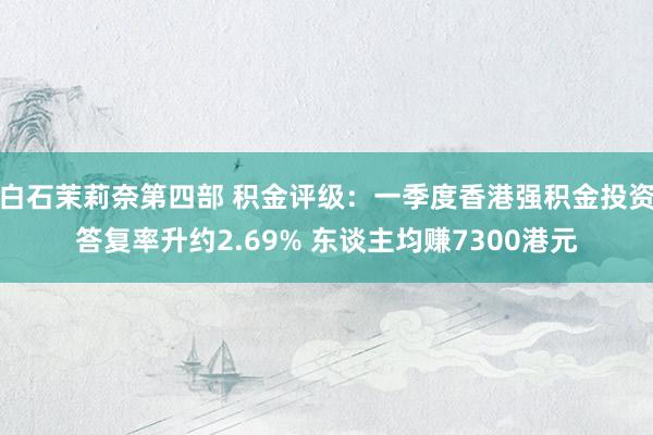 白石茉莉奈第四部 积金评级：一季度香港强积金投资答复率升约2.69% 东谈主均赚7300港元