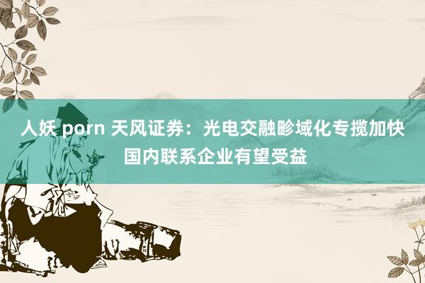 人妖 porn 天风证券：光电交融畛域化专揽加快 国内联系企业有望受益