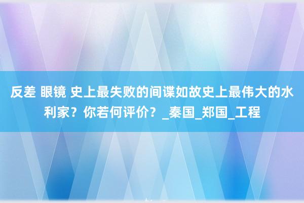 反差 眼镜 史上最失败的间谍如故史上最伟大的水利家？你若何评价？_秦国_郑国_工程