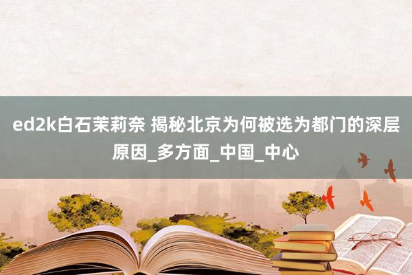 ed2k白石茉莉奈 揭秘北京为何被选为都门的深层原因_多方面_中国_中心