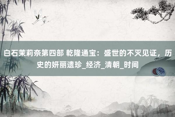 白石茉莉奈第四部 乾隆通宝：盛世的不灭见证，历史的妍丽遗珍_经济_清朝_时间
