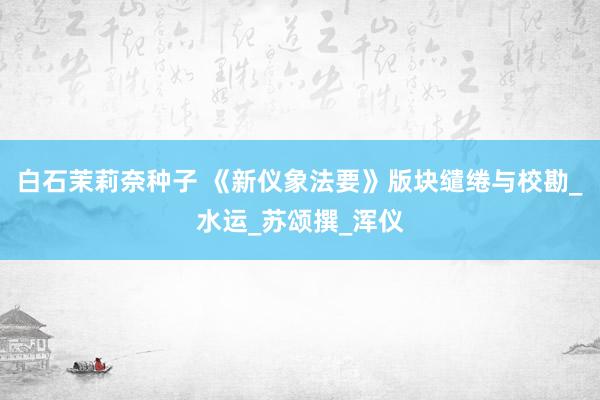 白石茉莉奈种子 《新仪象法要》版块缱绻与校勘_水运_苏颂撰_浑仪