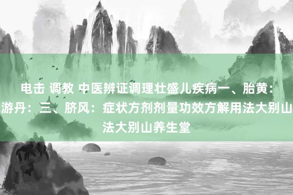 电击 调教 中医辨证调理壮盛儿疾病一、胎黄：二、赤游丹：三、脐风：症状方剂剂量功效方解用法大别山养生堂