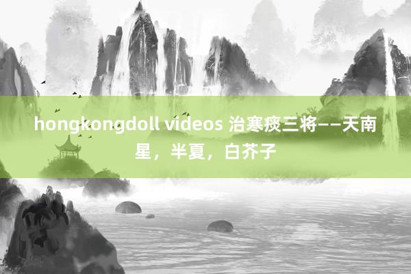 hongkongdoll videos 治寒痰三将——天南星，半夏，白芥子
