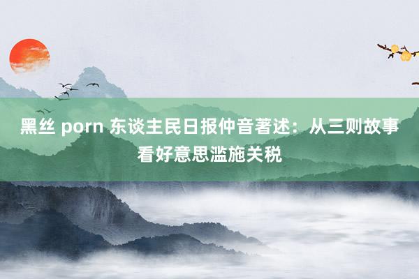黑丝 porn 东谈主民日报仲音著述：从三则故事看好意思滥施关税
