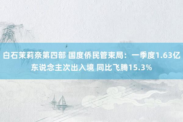 白石茉莉奈第四部 国度侨民管束局：一季度1.63亿东说念主次出入境 同比飞腾15.3%