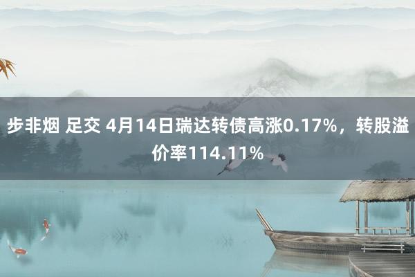 步非烟 足交 4月14日瑞达转债高涨0.17%，转股溢价率114.11%