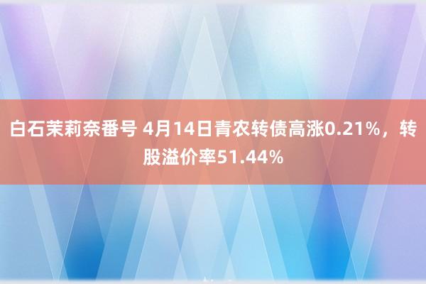 白石茉莉奈番号 4月14日青农转债高涨0.21%，转股溢价率51.44%