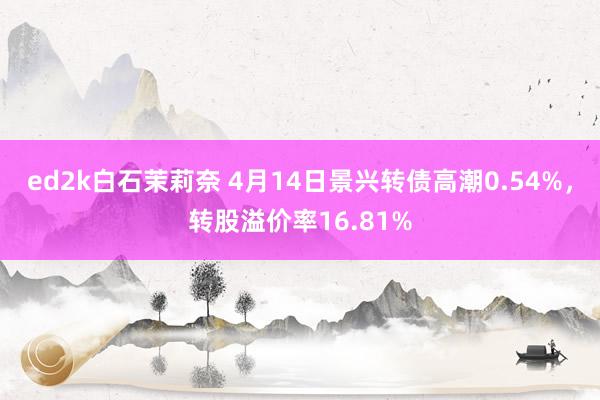 ed2k白石茉莉奈 4月14日景兴转债高潮0.54%，转股溢价率16.81%