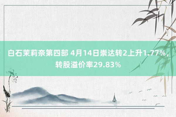 白石茉莉奈第四部 4月14日崇达转2上升1.77%，转股溢价率29.83%