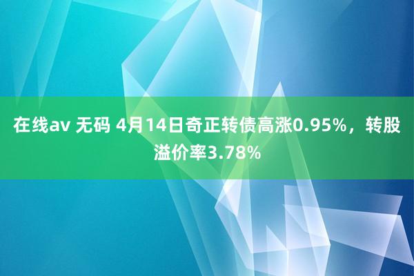 在线av 无码 4月14日奇正转债高涨0.95%，转股溢价率3.78%