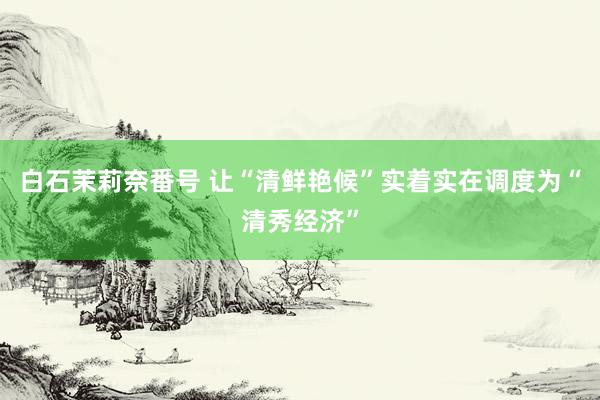白石茉莉奈番号 让“清鲜艳候”实着实在调度为“清秀经济”