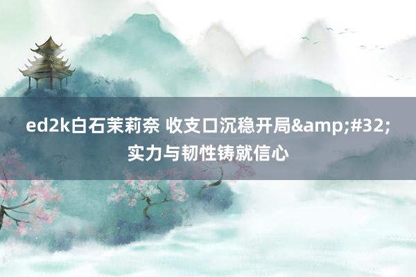 ed2k白石茉莉奈 收支口沉稳开局&#32;实力与韧性铸就信心