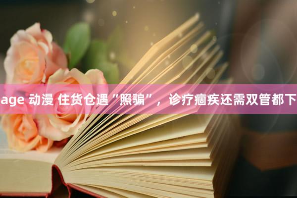 age 动漫 住货仓遇“照骗”，诊疗痼疾还需双管都下