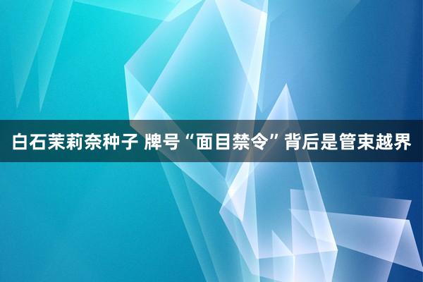 白石茉莉奈种子 牌号“面目禁令”背后是管束越界