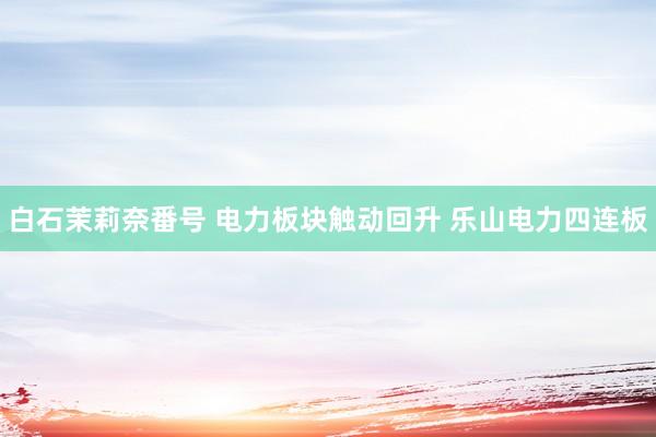 白石茉莉奈番号 电力板块触动回升 乐山电力四连板