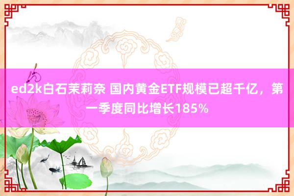 ed2k白石茉莉奈 国内黄金ETF规模已超千亿，第一季度同比增长185%